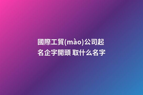 國際工貿(mào)公司起名企字開頭 取什么名字-第1張-公司起名-玄機(jī)派